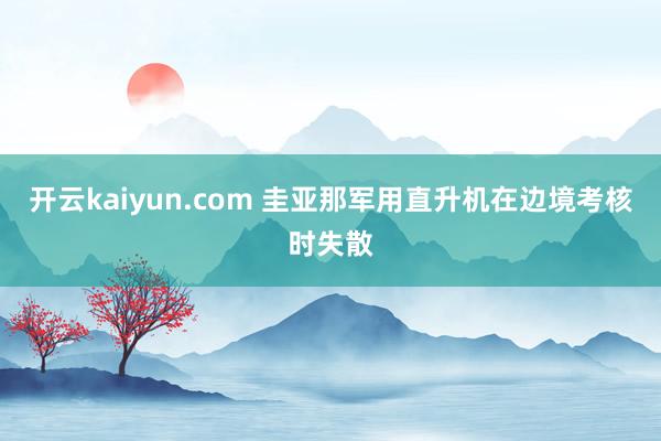 开云kaiyun.com 圭亚那军用直升机在边境考核时失散