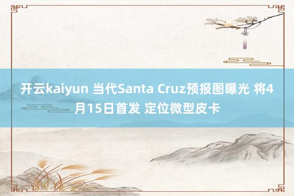 开云kaiyun 当代Santa Cruz预报图曝光 将4月15日首发 定位微型皮卡