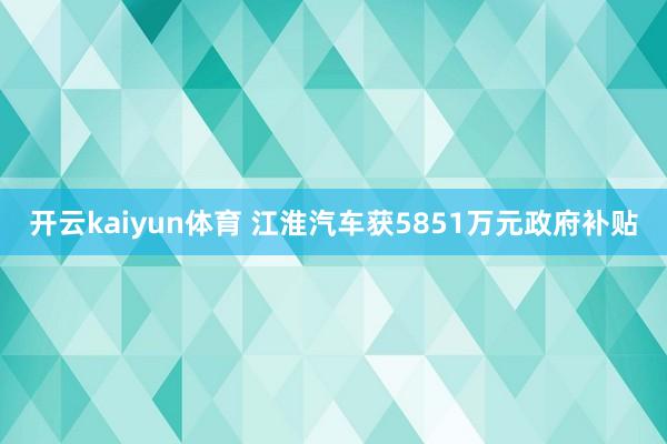 开云kaiyun体育 江淮汽车获5851万元政府补贴