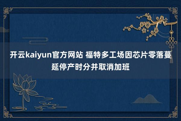 开云kaiyun官方网站 福特多工场因芯片零落蔓延停产时分并取消加班