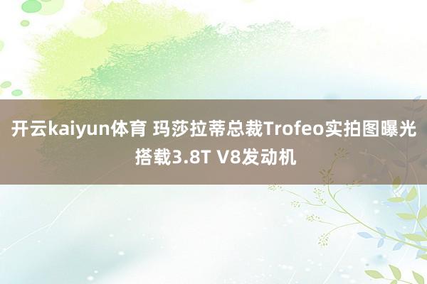 开云kaiyun体育 玛莎拉蒂总裁Trofeo实拍图曝光 搭载3.8T V8发动机