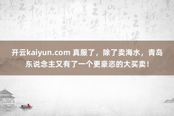 开云kaiyun.com 真服了，除了卖海水，青岛东说念主又有了一个更豪恣的大买卖！