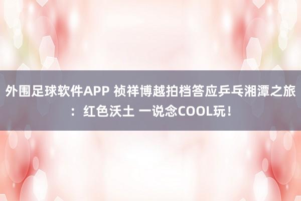 外围足球软件APP 祯祥博越拍档答应乒乓湘潭之旅：红色沃土 一说念COOL玩！