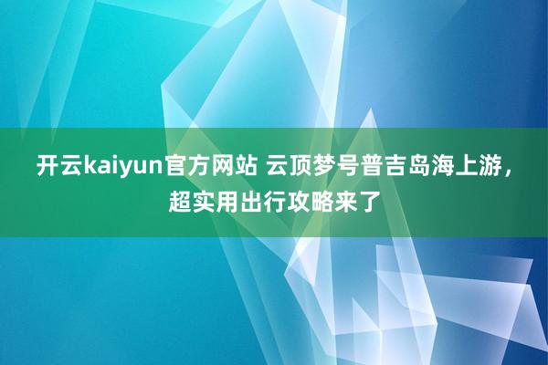 开云kaiyun官方网站 云顶梦号普吉岛海上游，超实用出行攻略来了