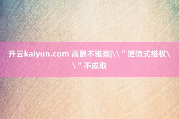 开云kaiyun.com 高眼不雅察|\＂泄愤式维权\＂不成取