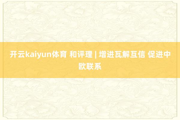 开云kaiyun体育 和评理 | 增进瓦解互信 促进中欧联系