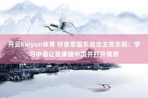 开云kaiyun体育 好意思国东说念主贺志明：学习中语让我康健中国并打开情感