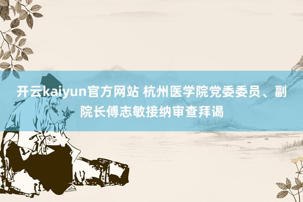 开云kaiyun官方网站 杭州医学院党委委员、副院长傅志敏接纳审查拜谒