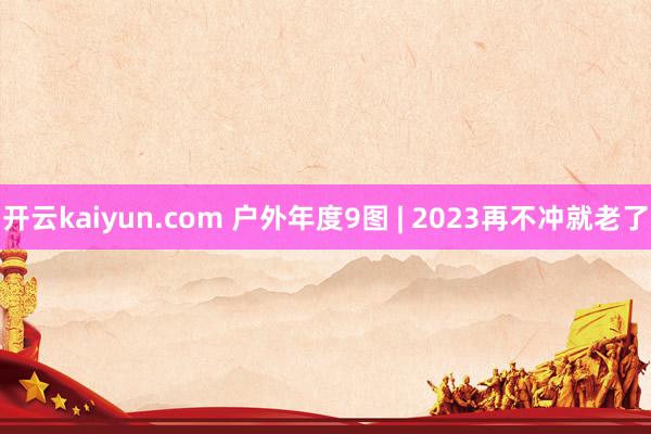 开云kaiyun.com 户外年度9图 | 2023再不冲就老了