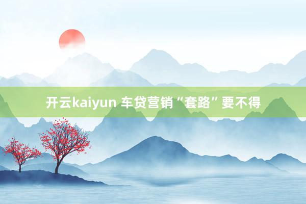 开云kaiyun 车贷营销“套路”要不得