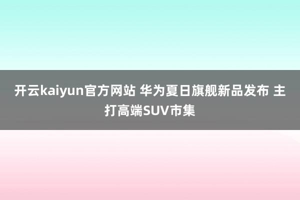 开云kaiyun官方网站 华为夏日旗舰新品发布 主打高端SUV市集