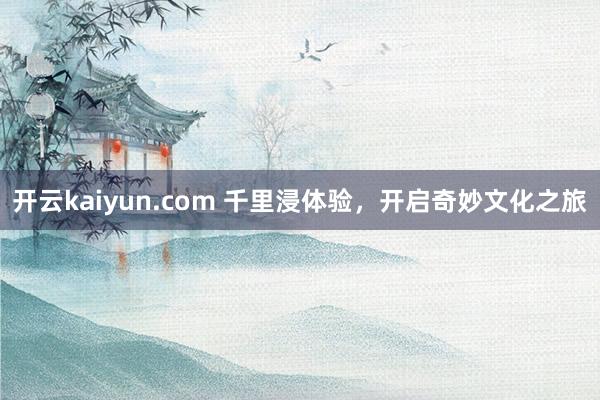 开云kaiyun.com 千里浸体验，开启奇妙文化之旅