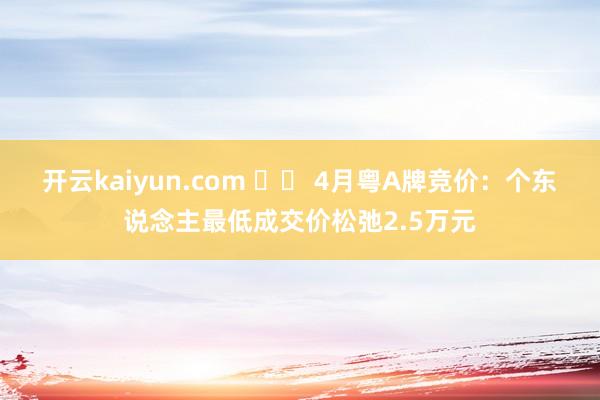 开云kaiyun.com 		 4月粤A牌竞价：个东说念主最低成交价松弛2.5万元