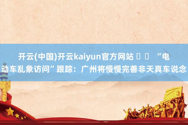 开云(中国)开云kaiyun官方网站 		 “电动车乱象访问”跟踪：广州将慢慢完善非天真车说念