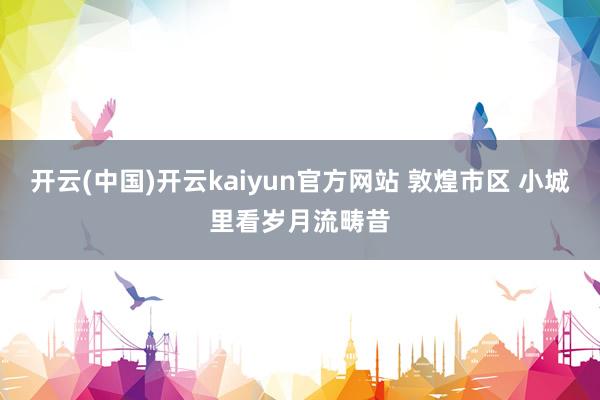 开云(中国)开云kaiyun官方网站 敦煌市区 小城里看岁月流畴昔