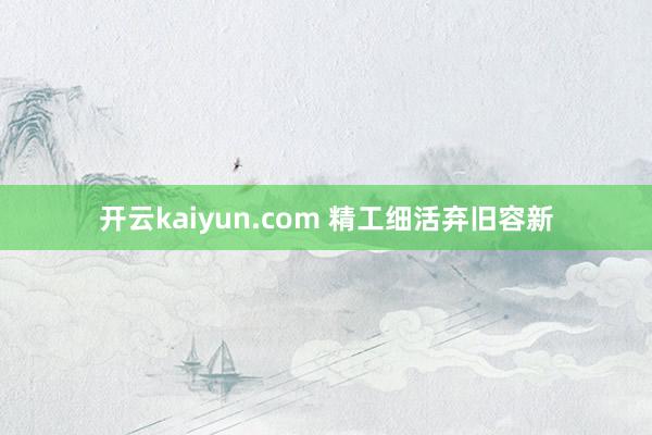 开云kaiyun.com 精工细活弃旧容新