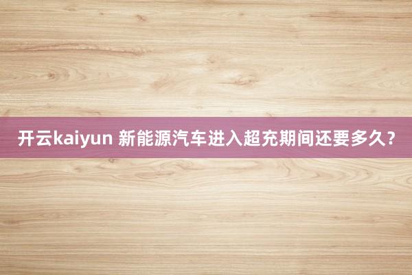 开云kaiyun 新能源汽车进入超充期间还要多久？