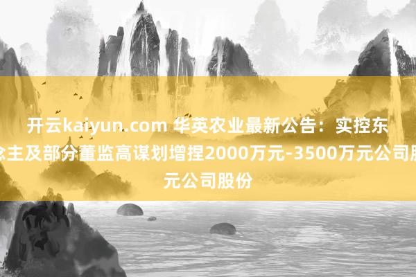 开云kaiyun.com 华英农业最新公告：实控东说念主及部分董监高谋划增捏2000万元-3500万元公司股份