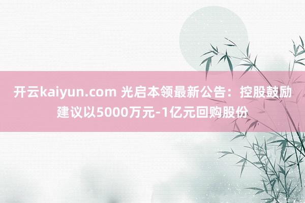 开云kaiyun.com 光启本领最新公告：控股鼓励建议以5000万元-1亿元回购股份