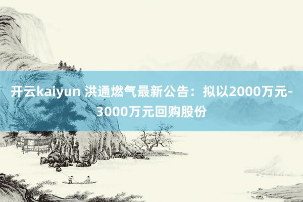 开云kaiyun 洪通燃气最新公告：拟以2000万元-3000万元回购股份