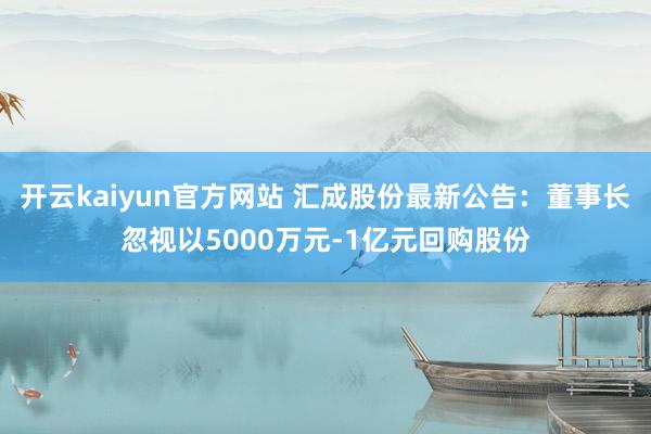 开云kaiyun官方网站 汇成股份最新公告：董事长忽视以5000万元-1亿元回购股份