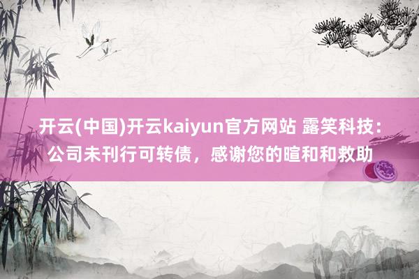 开云(中国)开云kaiyun官方网站 露笑科技：公司未刊行可转债，感谢您的暄和和救助