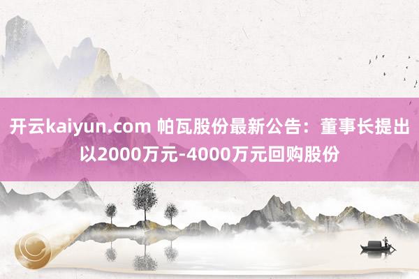 开云kaiyun.com 帕瓦股份最新公告：董事长提出以2000万元-4000万元回购股份