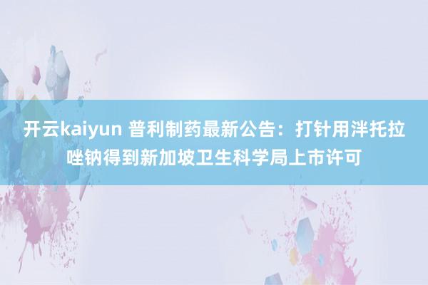 开云kaiyun 普利制药最新公告：打针用泮托拉唑钠得到新加坡卫生科学局上市许可