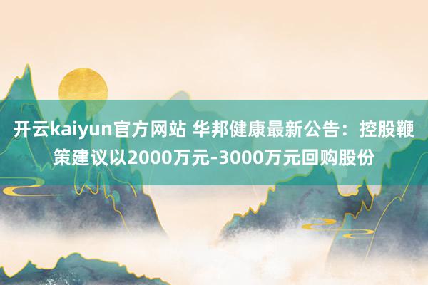 开云kaiyun官方网站 华邦健康最新公告：控股鞭策建议以2000万元-3000万元回购股份