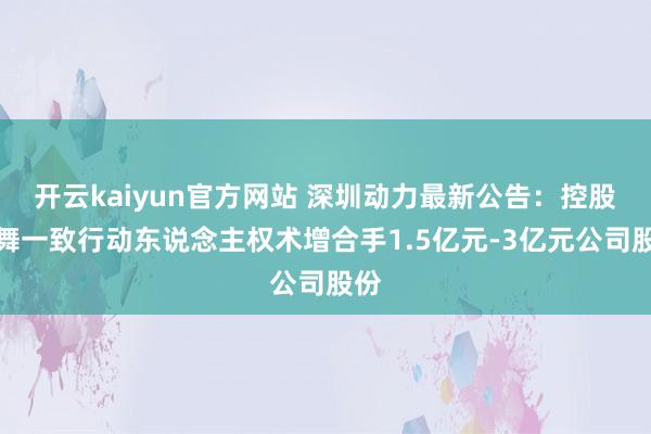 开云kaiyun官方网站 深圳动力最新公告：控股鼓舞一致行动东说念主权术增合手1.5亿元-3亿元公司股份