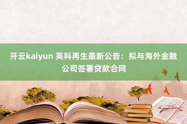 开云kaiyun 英科再生最新公告：拟与海外金融公司签署贷款合同