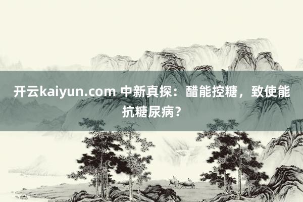 开云kaiyun.com 中新真探：醋能控糖，致使能抗糖尿病？