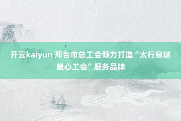 开云kaiyun 邢台市总工会倾力打造“太行泉城暖心工会”服务品牌