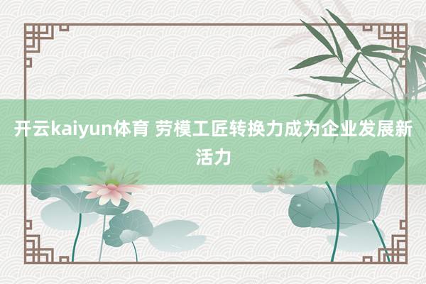 开云kaiyun体育 劳模工匠转换力成为企业发展新活力