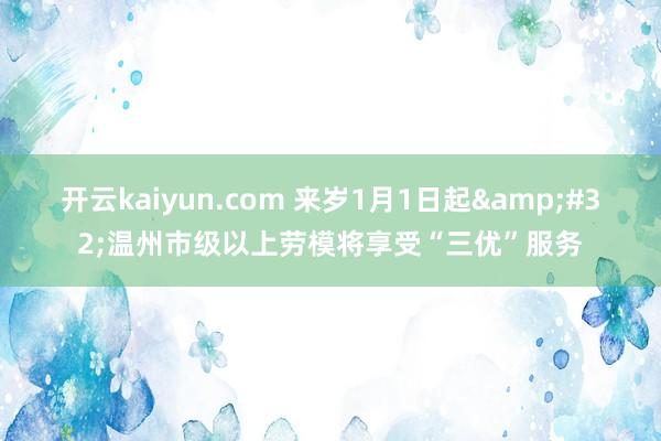 开云kaiyun.com 来岁1月1日起&#32;温州市级以上劳模将享受“三优”服务