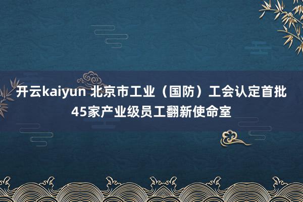 开云kaiyun 北京市工业（国防）工会认定首批45家产业级员工翻新使命室