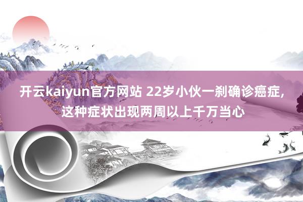 开云kaiyun官方网站 22岁小伙一刹确诊癌症, 这种症状出现两周以上千万当心