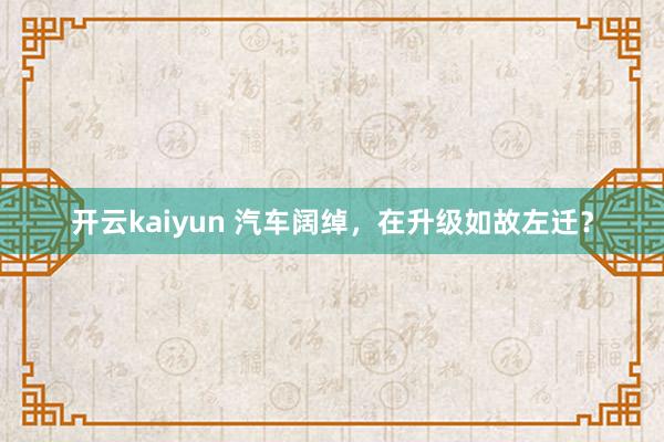 开云kaiyun 汽车阔绰，在升级如故左迁？