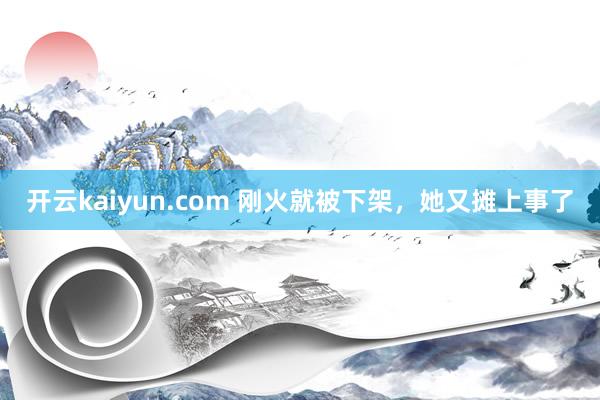 开云kaiyun.com 刚火就被下架，她又摊上事了