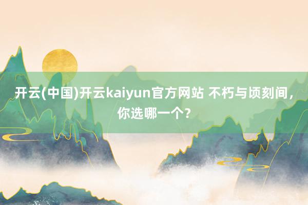 开云(中国)开云kaiyun官方网站 不朽与顷刻间，你选哪一个？