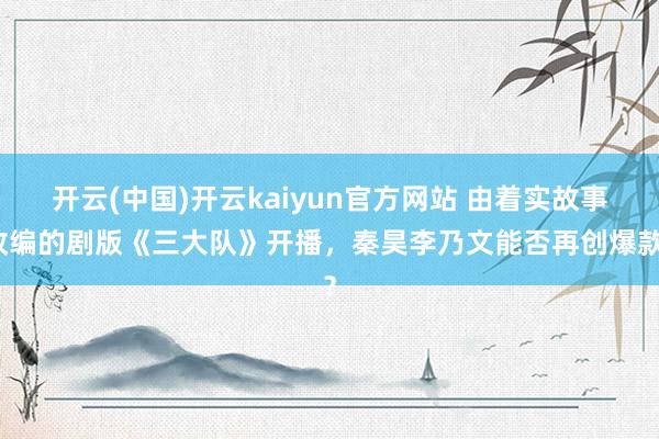 开云(中国)开云kaiyun官方网站 由着实故事改编的剧版《三大队》开播，秦昊李乃文能否再创爆款？