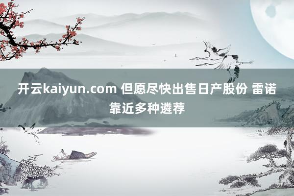 开云kaiyun.com 但愿尽快出售日产股份 雷诺靠近多种遴荐