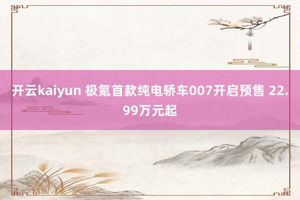 开云kaiyun 极氪首款纯电轿车007开启预售 22.99万元起