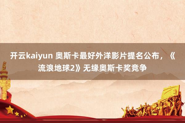 开云kaiyun 奥斯卡最好外洋影片提名公布，《流浪地球2》无缘奥斯卡奖竞争