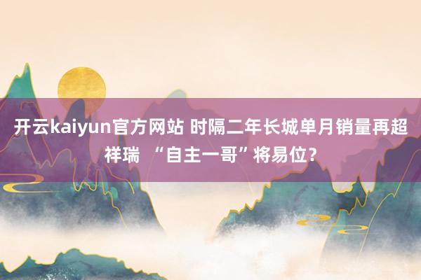 开云kaiyun官方网站 时隔二年长城单月销量再超祥瑞  “自主一哥”将易位？