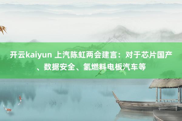 开云kaiyun 上汽陈虹两会建言：对于芯片国产、数据安全、氢燃料电板汽车等