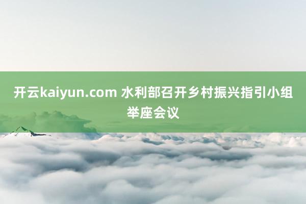 开云kaiyun.com 水利部召开乡村振兴指引小组举座会议