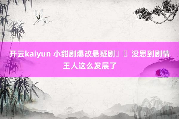 开云kaiyun 小甜剧爆改悬疑剧⁉️没思到剧情王人这么发展了