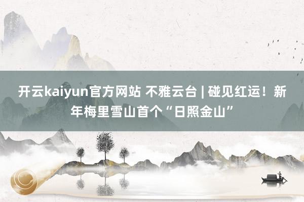 开云kaiyun官方网站 不雅云台 | 碰见红运！新年梅里雪山首个“日照金山”