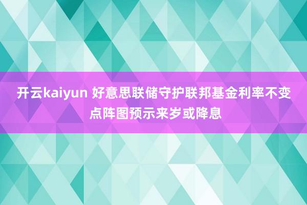 开云kaiyun 好意思联储守护联邦基金利率不变 点阵图预示来岁或降息